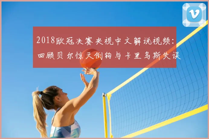 2018欧冠决赛央视中文解说视频：回顾贝尔惊天倒钩与卡里乌斯失误