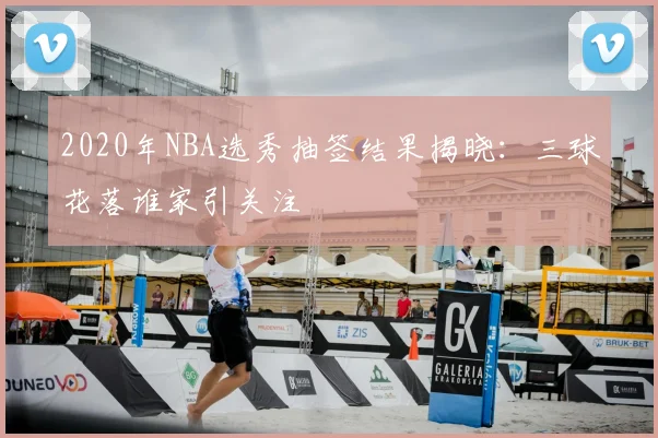 2020年NBA选秀抽签结果揭晓：三球花落谁家引关注