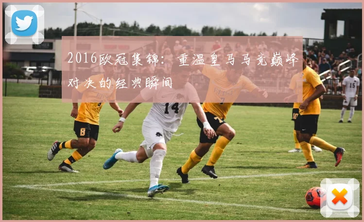 2016欧冠集锦：重温皇马马竞巅峰对决的经典瞬间