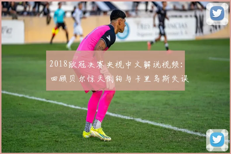 2018欧冠决赛央视中文解说视频：回顾贝尔惊天倒钩与卡里乌斯失误