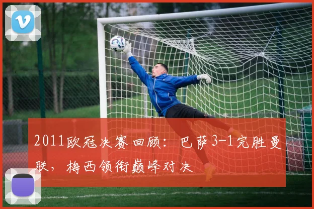 2011欧冠决赛回顾：巴萨3-1完胜曼联，梅西领衔巅峰对决