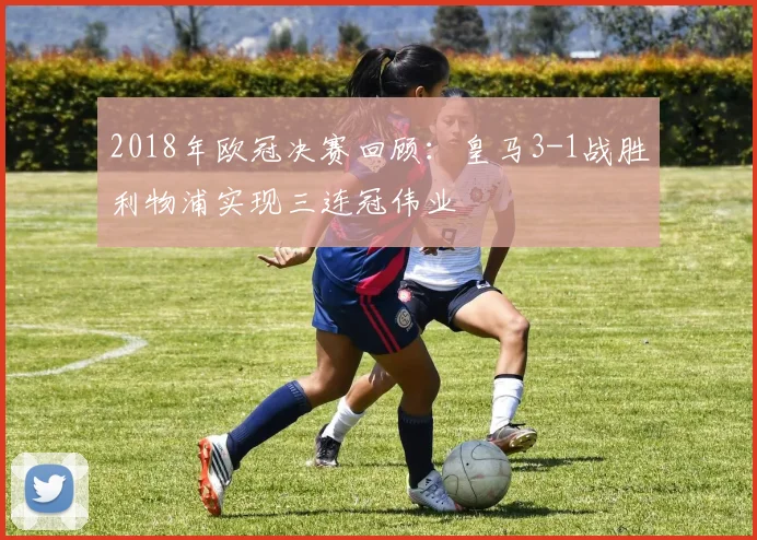 2018年欧冠决赛回顾：皇马3-1战胜利物浦实现三连冠伟业