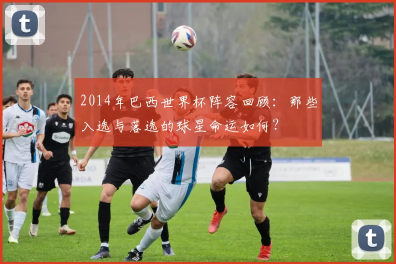 2014年巴西世界杯阵容回顾：那些入选与落选的球星命运如何？