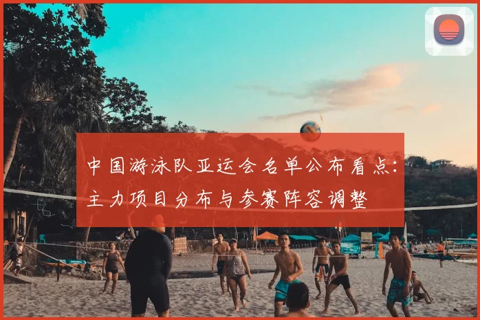 中国游泳队亚运会名单公布看点：主力项目分布与参赛阵容调整