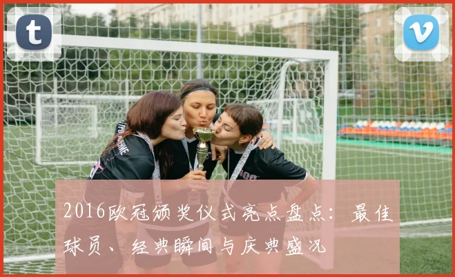 2016欧冠颁奖仪式亮点盘点：最佳球员、经典瞬间与庆典盛况