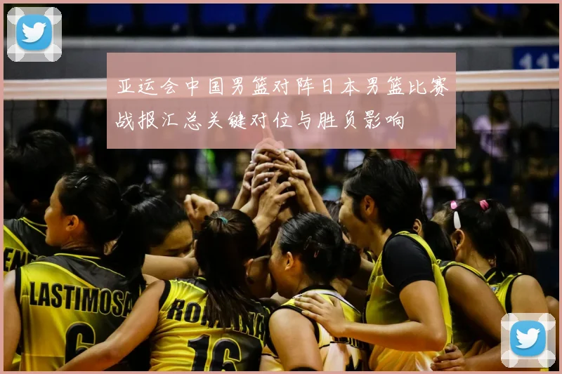 亚运会中国男篮对阵日本男篮比赛战报汇总关键对位与胜负影响