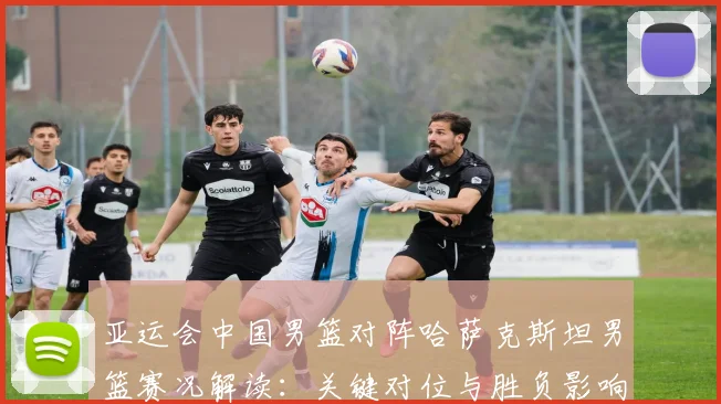 亚运会中国男篮对阵哈萨克斯坦男篮赛况解读：关键对位与胜负影响