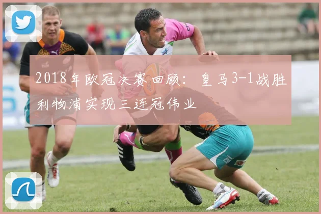 2018年欧冠决赛回顾：皇马3-1战胜利物浦实现三连冠伟业